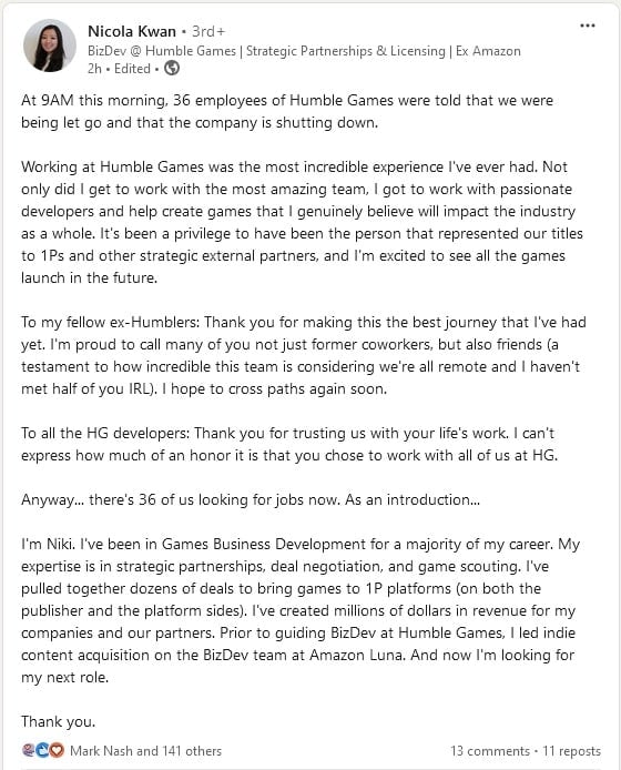 At 9AM this morning, 36 employees of Humble Games were told that we were being let go and that the company is shutting down. Working at Humble Games was the most incredible experience I've ever had. Not only did I get to work with the most amazing team, I got to work with passionate developers and help create games that I genuinely believe will impact the industry as a whole. It's been a privilege to have been the person that represented our titles to 1Ps and other strategic external partners, and I'm excited to see all the games launch in the future. To my fellow ex-Humblers: Thank you for making this the best journey that I've had yet. I'm proud to call many of you not just former coworkers, but also friends (a testament to how incredible this team is considering we're all remote and I haven't met half of you IRL). I hope to cross paths again soon. To all the HG developers: Thank you for trusting us with your life's work. I can't express how much of an honor it is that you chose to work with all of us at HG. Anyway... there's 36 of us looking for jobs now. As an introduction... I'm Niki. I've been in Games Business Development for a majority of my career. My expertise is in strategic partnerships, deal negotiation, and game scouting. I've pulled together dozens of deals to bring games to 1P platforms (on both the publisher and the platform sides). I've created millions of dollars in revenue for my companies and our partners. Prior to guiding BizDev at Humble Games, I led indie content acquisition on the BizDev team at Amazon Luna. And now I'm looking for my next role.